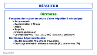 Claude EUGÈNE
HÉPATITE B
Cirrhose


Facteurs de risque au cours d'une hépatite B chronique


- Sexe masculin


- Contamination > 50 ans


- Alcool


- Surpoids


- Immuno-dépression


- Co-infection VHD (virus Delta), VHC (hépatite C), VIH (SIDA)


Carcinome hépatocellulaire


- 2% des cas après 10 à 30 ans d'évolution
 
- Dépistage semestriel si fibrose avancée (F3) ou cirrhose (F4)


76
 
