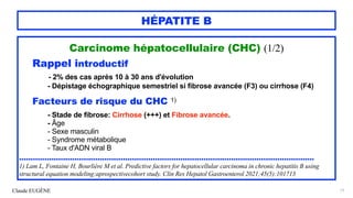 Claude EUGÈNE
HÉPATITE B
Carcinome hépatocellulaire (CHC) (1/2)


Rappel introductif


- 2% des cas après 10 à 30 ans d'évolution
 
- Dépistage échographique semestriel si fibrose avancée (F3) ou cirrhose (F4)


Facteurs de risque du CHC 1)




- Stade de fibrose: Cirrhose (+++) et Fibrose avancée.


- Âge


- Sexe masculin


- Syndrome métabolique


- Taux d'ADN viral B


................................................................................................................................


1) Lam L, Fontaine H, Bourlière M et al. Predictive factors for hepatocellular carcinoma in chronic hepatitis B using
structural equation modeling:aprospectivecohort study. Clin Res Hepatol Gastroenterol 2021;45(5):101713


77
 