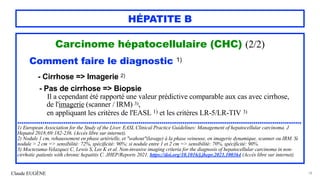 Claude EUGÈNE
HÉPATITE B
Carcinome hépatocellulaire (CHC) (2/2)


Comment faire le diagnostic 1)


- Cirrhose => Imagerie 2)


- Pas de cirrhose => Biopsie


Il a cependant été rapporté une valeur prédictive comparable aux cas avec cirrhose,


de l'imagerie (scanner / IRM) 3),
 
en appliquant les critères de l'EASL 1) et les critères LR-5/LR-TIV 3)


........................................................................................................................................


1) European Association for the Study of the Liver. EASL Clinical Practice Guidelines: Management of hepatocellular carcinoma. J
Hepatol 2018;69:182-236. (Accès libre sur internet).


2) Nodule 1 cm, rehaussement en phase artérielle, et "wahout"(lavage) à la phase veineuse, en imagerie dynamique, scanner ou IRM. Si
nodule > 2 cm => sensibilité: 72%, spécificité: 90%; si nodule entre 1 et 2 cm => sensibilité: 70%, spécificité: 90%.


3) Moctezuma-Velazquez C, Lewis S, Lee K et al. Non-invasive imaging criteria for the diagnosis of hepatocellular carcinoma in non-
cirrhotic patients with chronic hepatitis C. JHEP/Reports 2021. https://doi.org/10.1016/j.jhepr.2021.100364 (Accès libre sur internet).


78
 