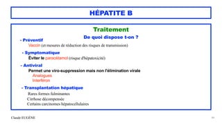 Claude EUGÈNE
HÉPATITE B
Traitement


De quoi dispose t-on ?


- Préventif


Vaccin (et mesures de réduction des risques de transmission)


- Symptomatique
 
Éviter le paracétamol (risque d'hépatoxicité)


- Antiviral
 
Permet une viro-suppression mais non l'élimination virale


Analogues


Interféron


- Transplantation hépatique
 
Rares formes fulminantes
 
Cirrhose décompensée


Certains carcinomes hépatocellulaires
 
84
 