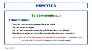 Claude EUGÈNE
HÉPATITE A
Épidémiologie (1/3)


Transmission


Surtout à partir du virus présent dans les selles.


Par des mains souillées.


Par de l'eau ou des aliments contaminés (crudités, coquillages...).


Relations sexuelles, en particulier chez des homosexuels masculins.


Circulation du virus liée au statut économique et sanitaire (Cf Diapo suivante)


(1,4 million de personnes infectées chaque année dans le monde)


9
 