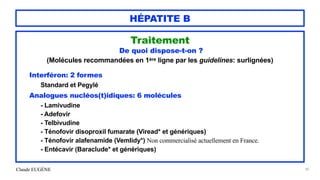 Claude EUGÈNE
HÉPATITE B
Traitement


De quoi dispose-t-on ?
 
(Molécules recommandées en 1ère ligne par les guidelines: surlignées)


Interféron: 2 formes


Standard et Pegylé


Analogues nucléos(t)idiques: 6 molécules


- Lamivudine


- Adefovir


- Telbivudine


- Ténofovir disoproxil fumarate (Viread* et génériques)


- Ténofovir alafenamide (Vemlidy*) Non commercialisé actuellement en France.


- Entécavir (Baraclude* et génériques)


90
 