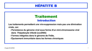 Claude EUGÈNE
HÉPATITE B
Traitement


Introduction


Les traitements permettent une viro-suppression mais pas une élimination
virale, car:


- Persistance du génome viral sous forme d'un mini-chromosome viral
 
dans l'hépatocyte infecté (cccDNA)
 
- Formes intégrées dans le génome de l'hôte,


- Épuisement immunitaire dans les formes chroniques


91
 