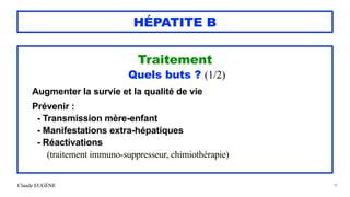 Claude EUGÈNE
HÉPATITE B
Traitement


Quels buts ? (1/2)


Augmenter la survie et la qualité de vie


Prévenir :


- Transmission mère-enfant


- Manifestations extra-hépatiques


- Réactivations
 
(traitement immuno-suppresseur, chimiothérapie)


92
 