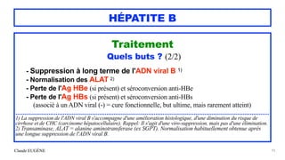 Claude EUGÈNE
HÉPATITE B
Traitement


Quels buts ? (2/2)


- Suppression à long terme de l'ADN viral B 1)


- Normalisation des ALAT 2)


- Perte de l'Ag HBe (si présent) et séroconversion anti-HBe


- Perte de l'Ag HBs (si présent) et séroconversion anti-HBs
 
(associé à un ADN viral (-) = cure fonctionnelle, but ultime, mais rarement atteint)


.................................................................................................................................................


1) La suppression de l'ADN viral B s'accompagne d'une amélioration histologique, d'une diminution du risque de
cirrhose et de CHC (carcinome hépatocellulaire). Rappel: Il s'agit d'une viro-suppression, mais pas d'une élimination.


2) Transaminase, ALAT = alanine aminotransferase (ex SGPT). Normalisation habituellement obtenue après
une longue suppression de l'ADN viral B.


93
 