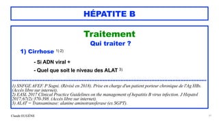 Claude EUGÈNE
HÉPATITE B
Traitement


Qui traiter ?


1) Cirrhose 1) 2)


- Si ADN viral +


- Quel que soit le niveau des ALAT 3)


........................................................................................................................


1) SNFGE AFEF. P Sogni. (Révisé en 2018). Prise en charge d'un patient porteur chronique de l'Ag HBs.
(Accès libre sur internet).


2) EASL 2017 Clinical Practice Guidelines on the management of hepatitis B virus infection. J Hepatol
2017;67(2):370-398. (Accès libre sur internet).


3) ALAT = Transaminase: alanine aminotransferase (ex SGPT).


97
 
