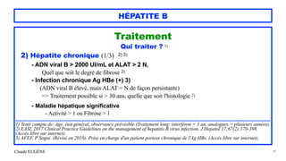 Claude EUGÈNE
HÉPATITE B
Traitement


Qui traiter ? 1)


2) Hépatite chronique (1/3) 2) 3)


- ADN viral B > 2000 UI/mL et ALAT > 2 N,


Quel que soit le degré de fibrose 2)


- Infection chronique Ag HBe (+) 3)
 
(ADN viral B élevé, mais ALAT = N de façon persistante)
 
=> Traitement possible si > 30 ans, quelle que soit l'histologie 2)


- Maladie hépatique significative


- Activité > 1 ou Fibrose > 1


..................................................................................................................................................................


1) Tenir compte de: âge, état général, observance prévisible (Traitement long: interféron = 1 an, analogues = plusieurs années).


2) EASL 2017 Clinical Practice Guidelines on the management of hepatitis B virus infection. J Hepatol 17;67(2):370-398.
(Accès libre sur internet).


3) AFEF. P Sogni. (Révisé en 2018). Prise en charge d'un patient porteur chronique de l'Ag HBs. (Accès libre sur internet).


98
 