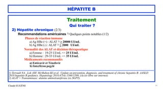 Claude EUGÈNE
HÉPATITE B
Traitement


Qui traiter ?


2) Hépatite chronique (2/3)


Recommandations américaines 1) Quelques points notables (1/2)


Phases de réaction immune


a) Ag HBe (+) : ALAT 2) > 20000 UI/mL


b) Ag HBe (-) : ALAT 2) > 2000 UI/mL


Normalité des ALAT et décision thérapeutique


a) Femme : 19-25 UI/mL => 25 UI/mL


b) Homme : 29-33 UI/mL => 35 UI/mL


Médicaments recommandés


a) Entécavir et Ténofovir


b) Interféron pegylé


..................................................................................................................................................................


1) Terrault NA , Lok ASF, McMahon BJ et al. Update on prevention, diagnosis, and treatment of chronic hepatitis B: AASLD
2018 hepatitis B guidance. Hepatology 2018;67(4):1560-1599. (Accès libre sur internet).


2) ALAT = Transaminase: alanine aminotransferase (ex SGPT).


99
 