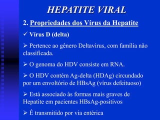 HEPATITE VIRAL
2. Propriedades dos Vírus da Hepatite
 Vírus D (delta)
 Pertence ao gênero Deltavirus, com família não
classificada.
 O genoma do HDV consiste em RNA.
 O HDV contém Ag-delta (HDAg) circundado
por um envoltório de HBsAg (vírus defeituoso)
 Está associado às formas mais graves de
Hepatite em pacientes HBsAg-positivos
 É transmitido por via entérica
 