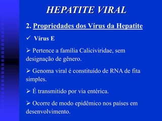 HEPATITE VIRAL
2. Propriedades dos Vírus da Hepatite
 Vírus E
 Pertence a família Caliciviridae, sem
designação de gênero.
 Genoma viral é constituído de RNA de fita
simples.
 É transmitido por via entérica.
 Ocorre de modo epidêmico nos países em
desenvolvimento.
 