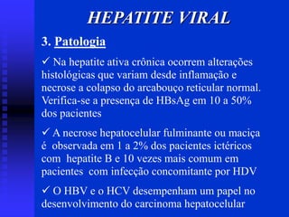 HEPATITE VIRAL
3. Patologia
 Na hepatite ativa crônica ocorrem alterações
histológicas que variam desde inflamação e
necrose a colapso do arcabouço reticular normal.
Verifica-se a presença de HBsAg em 10 a 50%
dos pacientes
 A necrose hepatocelular fulminante ou maciça
é observada em 1 a 2% dos pacientes ictéricos
com hepatite B e 10 vezes mais comum em
pacientes com infecção concomitante por HDV
 O HBV e o HCV desempenham um papel no
desenvolvimento do carcinoma hepatocelular
 