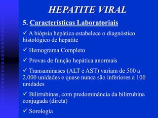 5. Características Laboratoriais
 A biópsia hepática estabelece o diagnóstico
histológico de hepatite
 Hemograma Completo
 Provas de função hepática anormais
 Transaminases (ALT e AST) variam de 500 a
2.000 unidades e quase nunca são inferiores a 100
unidades
 Bilirrubinas, com predominância da bilirrubina
conjugada (direta)
 Sorologia
HEPATITE VIRAL
 