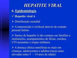6. Epidemiologia
 Hepatite viral A
 Distribuição mundial
 A transmissão é orofecal através de contato
pessoal íntimo
 Surtos de hepatite A são comuns em famílias e
instituições, acampamentos de férias, creches,
UTI neonatais e tropas militares
 A doença clínica manifesta-se mais em
crianças, adolescentes e adultos (taxas mais
elevadas entre 5 – 14 anos de idade)
HEPATITE VIRAL
 