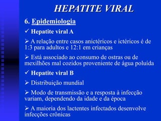 6. Epidemiologia
 Hepatite viral A
 A relação entre casos anictéricos e ictéricos é de
1:3 para adultos e 12:1 em crianças
 Está associado ao consumo de ostras ou de
mexilhões mal cozidos proveniente de água poluída
 Hepatite viral B
 Distribuição mundial
 Modo de transmissão e a resposta à infecção
variam, dependendo da idade e da época
 A maioria dos lactentes infectados desenvolve
infecções crônicas
HEPATITE VIRAL
 