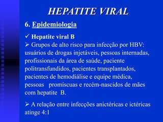 6. Epidemiologia
 Hepatite viral B
 Grupos de alto risco para infecção por HBV:
usuários de drogas injetáveis, pessoas internadas,
profissionais da área de saúde, paciente
politransfundidos, pacientes transplantados,
pacientes de hemodiálise e equipe médica,
pessoas promíscuas e recém-nascidos de mães
com hepatite B.
 A relação entre infecções anictéricas e ictéricas
atinge 4:1
HEPATITE VIRAL
 