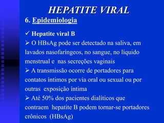 6. Epidemiologia
 Hepatite viral B
 O HBsAg pode ser detectado na saliva, em
lavados nasofaríngeos, no sangue, no líquido
menstrual e nas secreções vaginais
 A transmissão ocorre de portadores para
contatos íntimos por via oral ou sexual ou por
outras exposição íntima
 Até 50% dos pacientes dialíticos que
contraem hepatite B podem tornar-se portadores
crônicos (HBsAg)
HEPATITE VIRAL
 
