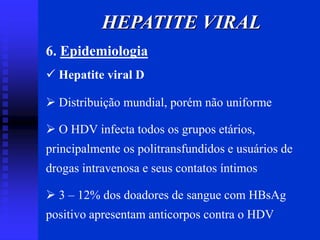 6. Epidemiologia
 Hepatite viral D
 Distribuição mundial, porém não uniforme
 O HDV infecta todos os grupos etários,
principalmente os politransfundidos e usuários de
drogas intravenosa e seus contatos íntimos
 3 – 12% dos doadores de sangue com HBsAg
positivo apresentam anticorpos contra o HDV
HEPATITE VIRAL
 