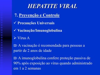 7. Prevenção e Controle
 Precauções Universais
 Vacinação/Imunoglobulina
 Vírus A
 A vacinação é recomendada para pessoas a
partir de 2 anos de idade
 A imunoglobulina confere proteção passiva de
90% após exposição ao vírus quando administrado
em 1 a 2 semanas
HEPATITE VIRAL
 