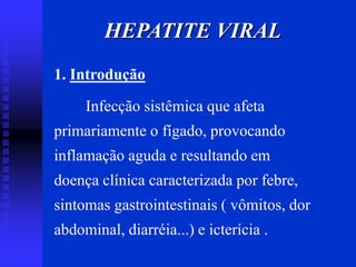 HEPATITE VIRAL
1. Introdução
Infecção sistêmica que afeta
primariamente o fígado, provocando
inflamação aguda e resultando em
doença clínica caracterizada por febre,
sintomas gastrointestinais ( vômitos, dor
abdominal, diarréia...) e icterícia .
 