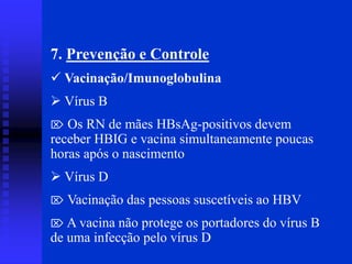 7. Prevenção e Controle
 Vacinação/Imunoglobulina
 Vírus B
 Os RN de mães HBsAg-positivos devem
receber HBIG e vacina simultaneamente poucas
horas após o nascimento
 Vírus D
 Vacinação das pessoas suscetíveis ao HBV
 A vacina não protege os portadores do vírus B
de uma infecção pelo vírus D
 