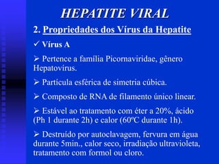 HEPATITE VIRAL
2. Propriedades dos Vírus da Hepatite
 Vírus A
 Pertence a família Picornaviridae, gênero
Hepatovírus.
 Partícula esférica de simetria cúbica.
 Composto de RNA de filamento único linear.
 Estável ao tratamento com éter a 20%, ácido
(Ph 1 durante 2h) e calor (60ºC durante 1h).
 Destruído por autoclavagem, fervura em água
durante 5min., calor seco, irradiação ultravioleta,
tratamento com formol ou cloro.
 