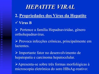 HEPATITE VIRAL
2. Propriedades dos Vírus da Hepatite
 Vírus B
 Pertence a família Hepadnaviridae, gênero
orthohepadnavírus.
 Provoca infecções crônicas, principalmente em
lactentes.
 Importante fator no desenvolvimento de
hepatopatia e carcinoma hepatocelular.
Apresenta-se sobre três formas morfológicas à
microscopia eletrônica do soro HBsAg-reativo:
 
