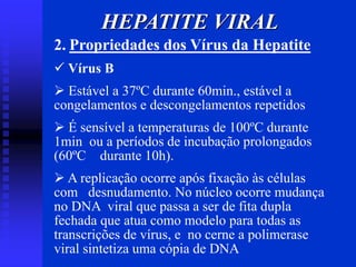 HEPATITE VIRAL
2. Propriedades dos Vírus da Hepatite
 Vírus B
 Estável a 37ºC durante 60min., estável a
congelamentos e descongelamentos repetidos
 É sensível a temperaturas de 100ºC durante
1min ou a períodos de incubação prolongados
(60ºC durante 10h).
 A replicação ocorre após fixação às células
com desnudamento. No núcleo ocorre mudança
no DNA viral que passa a ser de fita dupla
fechada que atua como modelo para todas as
transcrições de vírus, e no cerne a polimerase
viral sintetiza uma cópia de DNA
 