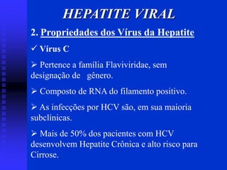HEPATITE VIRAL
2. Propriedades dos Vírus da Hepatite
 Vírus C
 Pertence a família Flaviviridae, sem
designação de gênero.
 Composto de RNA do filamento positivo.
 As infecções por HCV são, em sua maioria
subclínicas.
 Mais de 50% dos pacientes com HCV
desenvolvem Hepatite Crônica e alto risco para
Cirrose.
 