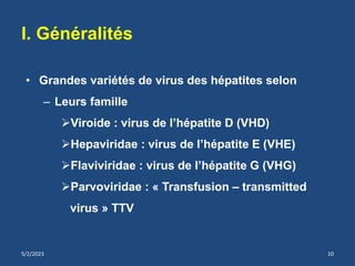 • Grandes variétés de virus des hépatites selon
– Leurs famille
Viroide : virus de l’hépatite D (VHD)
Hepaviridae : virus de l’hépatite E (VHE)
Flaviviridae : virus de l’hépatite G (VHG)
Parvoviridae : « Transfusion – transmitted
virus » TTV
I. Généralités
5/2/2023 10
 