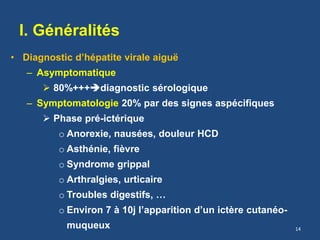 I. Généralités
• Diagnostic d’hépatite virale aiguë
– Asymptomatique
 80%+++diagnostic sérologique
– Symptomatologie 20% par des signes aspécifiques
 Phase pré-ictérique
o Anorexie, nausées, douleur HCD
o Asthénie, fièvre
o Syndrome grippal
o Arthralgies, urticaire
o Troubles digestifs, …
o Environ 7 à 10j l’apparition d’un ictère cutanéo-
muqueux 14
 