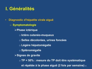 I. Généralités
• Diagnostic d’hépatite virale aiguë
– Symptomatologie
Phase ictérique
o Ictère cutanéo-muqueux
o Selles décolorées, urines foncées
o Légère hépatomégalie
o Splénomégalie
Signes de gravite
o TP < 50% : mesure du TP doit être systématique
et répétée à la phase aiguë (2 fois par semaine) 16
 