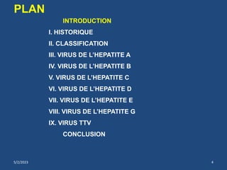 INTRODUCTION
I. HISTORIQUE
II. CLASSIFICATION
III. VIRUS DE L’HEPATITE A
IV. VIRUS DE L’HEPATITE B
V. VIRUS DE L’HEPATITE C
VI. VIRUS DE L’HEPATITE D
VII. VIRUS DE L’HEPATITE E
VIII. VIRUS DE L’HEPATITE G
IX. VIRUS TTV
CONCLUSION
PLAN
5/2/2023 4
 