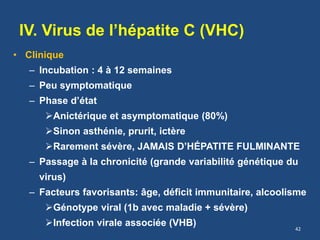 IV. Virus de l’hépatite C (VHC)
• Clinique
– Incubation : 4 à 12 semaines
– Peu symptomatique
– Phase d’état
Anictérique et asymptomatique (80%)
Sinon asthénie, prurit, ictère
Rarement sévère, JAMAIS D’HÉPATITE FULMINANTE
– Passage à la chronicité (grande variabilité génétique du
virus)
– Facteurs favorisants: âge, déficit immunitaire, alcoolisme
Génotype viral (1b avec maladie + sévère)
Infection virale associée (VHB) 42
 
