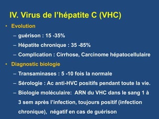 IV. Virus de l’hépatite C (VHC)
• Evolution
– guérison : 15 -35%
– Hépatite chronique : 35 -85%
– Complication : Cirrhose, Carcinome hépatocellulaire
• Diagnostic biologie
– Transaminases : 5 -10 fois la normale
– Sérologie : Ac anti-HVC positifs pendant toute la vie.
– Biologie moléculaire: ARN du VHC dans le sang 1 à
3 sem après l’infection, toujours positif (infection
chronique), négatif en cas de guérison
 