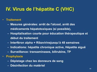 IV. Virus de l’hépatite C (VHC)
• Traitement
– Mesures générales: arrêt de l'alcool, arrêt des
médicaments hépatotoxiques (si possible),
– Hospitalisation courte pour éducation thérapeutique et
début du traitement
– Interféron alpha + Ribavirinejusqu’à 48 semaines
– Indications: hépatite chronique active, Hépatite aiguë
– Surveillance: transaminases, bilirubine, TP
• Prophylaxie
– Dépistage chez les donneurs de sang
– Désinfection du matériel
44
 