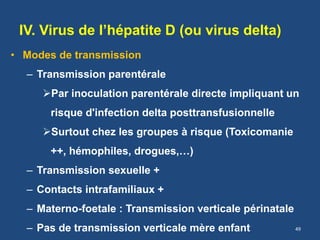IV. Virus de l’hépatite D (ou virus delta)
• Modes de transmission
– Transmission parentérale
Par inoculation parentérale directe impliquant un
risque d'infection delta posttransfusionnelle
Surtout chez les groupes à risque (Toxicomanie
++, hémophiles, drogues,…)
– Transmission sexuelle +
– Contacts intrafamiliaux +
– Materno-foetale : Transmission verticale périnatale
– Pas de transmission verticale mère enfant 49
 