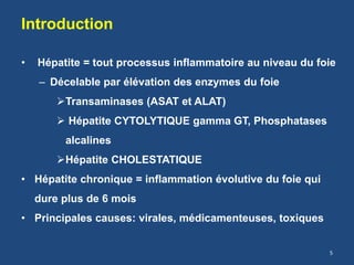 Introduction
• Hépatite = tout processus inflammatoire au niveau du foie
– Décelable par élévation des enzymes du foie
Transaminases (ASAT et ALAT)
 Hépatite CYTOLYTIQUE gamma GT, Phosphatases
alcalines
Hépatite CHOLESTATIQUE
• Hépatite chronique = inflammation évolutive du foie qui
dure plus de 6 mois
• Principales causes: virales, médicamenteuses, toxiques
5
 