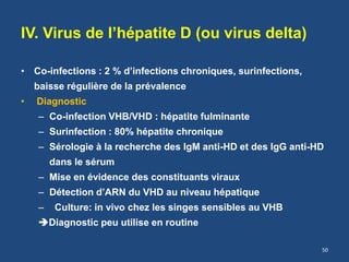 IV. Virus de l’hépatite D (ou virus delta)
• Co-infections : 2 % d’infections chroniques, surinfections,
baisse régulière de la prévalence
• Diagnostic
– Co-infection VHB/VHD : hépatite fulminante
– Surinfection : 80% hépatite chronique
– Sérologie à la recherche des IgM anti-HD et des IgG anti-HD
dans le sérum
– Mise en évidence des constituants viraux
– Détection d’ARN du VHD au niveau hépatique
– Culture: in vivo chez les singes sensibles au VHB
Diagnostic peu utilise en routine
50
 