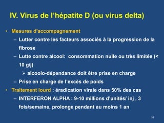 IV. Virus de l’hépatite D (ou virus delta)
• Mesures d'accompagnement
– Lutter contre les facteurs associés à la progression de la
fibrose
– Lutte contre alcool: consommation nulle ou très limitée (<
10 g/j)
 alcoolo-dépendance doit être prise en charge
– Prise en charge de l’excès de poids
• Traitement lourd : éradication virale dans 50% des cas
– INTERFERON ALPHA : 9-10 millions d’unités/ inj , 3
fois/semaine, prolonge pendant au moins 1 an
51
 
