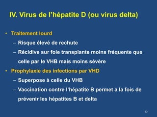 IV. Virus de l’hépatite D (ou virus delta)
• Traitement lourd
– Risque élevé de rechute
– Récidive sur foie transplante moins fréquente que
celle par le VHB mais moins sévère
• Prophylaxie des infections par VHD
– Superpose à celle du VHB
– Vaccination contre l’hépatite B permet a la fois de
prévenir les hépatites B et delta
52
 