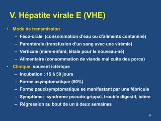 V. Hépatite virale E (VHE)
• Mode de transmission
– Féco-orale (consommation d’eau ou d’aliments contaminé)
– Parentérale (transfusion d’un sang avec une virémie)
– Verticale (mère-enfant, létale pour le nouveau-né)
– Alimentaire (consommation de viande mal cuite des porcs)
• Clinique souvent ictérique
– Incubation : 15 à 50 jours
– Forme asymptomatique (50%)
– Forme paucisymptomatique se manifestant par une fébricule
– Symptôme: syndrome pseudo-grippal, trouble digestif, ictère
– Régression au bout de un à deux semaines
54
 