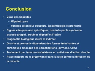 Conclusion
• Virus des hépatites
– Hépatotropes
– Variable selon leur structure, épidémiologie et pronostic
• Signes cliniques non spécifiques, dominés par le syndrome
pseudo-grippal, troubles digestif et l’ictère
• Diagnostic biologique direct et indirect
• Gravite et pronostic dépendant des formes fulminantes et
chroniques ainsi que des complications (cirrhose, CHC)
• Traitement par immunomodulateurs et antiviraux d’action directe
• Place majeure de la prophylaxie dans la lutte contre la diffusion de
la maladie
60
 