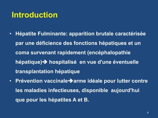 Introduction
• Hépatite Fulminante: apparition brutale caractérisée
par une déficience des fonctions hépatiques et un
coma survenant rapidement (encéphalopathie
hépatique) hospitalisé en vue d'une éventuelle
transplantation hépatique
• Prévention vaccinalearme idéale pour lutter contre
les maladies infectieuses, disponible aujourd'hui
que pour les hépatites A et B.
8
 