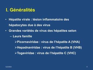 • Hépatite virale : lésion inflammatoire des
hépatocytes due à des virus
• Grandes variétés de virus des hépatites selon
– Leurs famille
Picornaviridae : virus de l’hépatite A (VHA)
Hepadnaviridae : virus de l’hépatite B (VHB)
Togaviridae : virus de l’hépatite C (VHC)
I. Généralités
5/2/2023 9
 