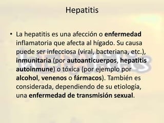Hepatitis La hepatitis es una afección o enfermedad inflamatoria que afecta al hígado. Su causa puede ser infecciosa (viral, bacteriana, etc.), inmunitaria (por autoanticuerpos, hepatitis autoinmune) o tóxica (por ejemplo por alcohol, venenos o fármacos). También es considerada, dependiendo de su etiología, una enfermedad de transmisión sexual. 
