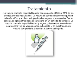 Tratamiento
La vacuna contra la hepatitis B puede dar protección al 90% a 95% de los
 adultos jóvenes y saludables. La vacuna se puede aplicar con seguridad
 a bebés, niños y adultos, incluyendo a las mujeres embarazadas. Por lo
general, se aplican tres dosis de la vacuna en un período de 6 meses. La
  vacuna contra la hepatitis B es muy segura, y los efectos secundarios
   ocurren rara vez. La vacuna contra la hepatitis B es nuestra primera
           vacuna que previene el cáncer: el cáncer del hígado.
 