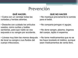 Prevención
            QUÉ HACER:                           QUE NO HACER
• Cubra con un vendaje todas las      • No mastique previamente la comida
cortadas y heridas abiertas.          para el bebé.

• Deseche con cuidado los artículos   • No comparta jeringas ni agujas.
usados, como curitas y toallas
sanitarias, para que nadie se vea     • No done sangre, plasma, órganos
expuesto a su sangre por accidente.   del cuerpo, tejido ni esperma.

• Lávese muy bien las manos después • No tome medicamentos que no se
de tocar su sangre o sus fluidos del los haya recetado el médico, aunque
cuerpo infecciosos.                  sean medicamentos de venta libre.
 