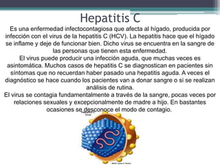Hepatitis C
  Es una enfermedad infectocontagiosa que afecta al hígado, producida por
infección con el virus de la hepatitis C (HCV). La hepatitis hace que el hígado
se inflame y deje de funcionar bien. Dicho virus se encuentra en la sangre de
                   las personas que tienen esta enfermedad.
      El virus puede producir una infección aguda, que muchas veces es
 asintomática. Muchos casos de hepatitis C se diagnostican en pacientes sin
   síntomas que no recuerdan haber pasado una hepatitis aguda. A veces el
diagnóstico se hace cuando los pacientes van a donar sangre o si se realizan
                               análisis de rutina.
El virus se contagia fundamentalmente a través de la sangre, pocas veces por
    relaciones sexuales y excepcionalmente de madre a hijo. En bastantes
                 ocasiones se desconoce el modo de contagio.
 