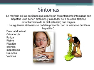 Síntomas
La mayoría de las personas que estuvieron recientemente infectadas con
     hepatitis C no tienen síntomas y alrededor de 1 de cada 10 tiene
               amarillamiento de la piel (ictericia) que mejora.
 Los siguientes síntomas se podrían presentar con la infección debida a
                                hepatitis C:
Dolor abdominal
Orina turbia
Fatiga
Fiebre
Picazón
Ictericia
Inapetencia
Náuseas
Vómitos
 