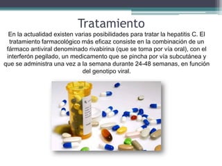 Tratamiento
  En la actualidad existen varias posibilidades para tratar la hepatitis C. El
  tratamiento farmacológico más eficaz consiste en la combinación de un
 fármaco antiviral denominado rivabirina (que se toma por vía oral), con el
 interferón pegilado, un medicamento que se pincha por vía subcutánea y
que se administra una vez a la semana durante 24-48 semanas, en función
                              del genotipo viral.
 